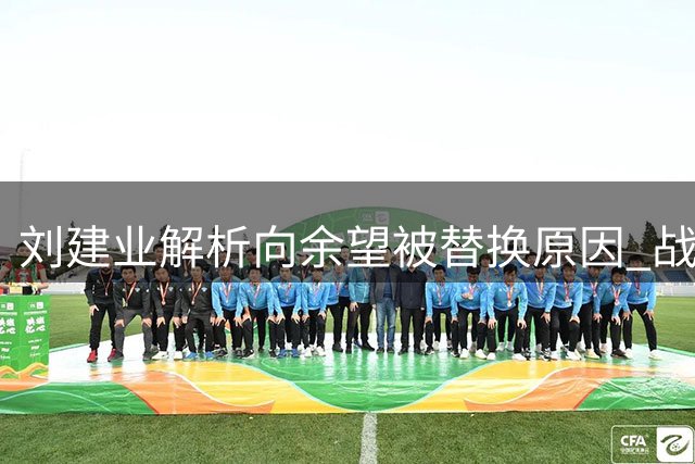 刘建业解析向余望被替换原因 战术调整无关个人矛盾